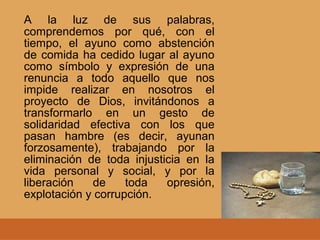 A la luz de sus palabras,
comprendemos por qué, con el
tiempo, el ayuno como abstención
de comida ha cedido lugar al ayuno
como símbolo y expresión de una
renuncia a todo aquello que nos
impide realizar en nosotros el
proyecto de Dios, invitándonos a
transformarlo en un gesto de
solidaridad efectiva con los que
pasan hambre (es decir, ayunan
forzosamente), trabajando por la
eliminación de toda injusticia en la
vida personal y social, y por la
liberación de toda opresión,
explotación y corrupción.
 
