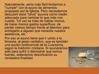 Naturalmente, sería más fácil limitarnos a
"cumplir" con el ayuno de alimentos
propuesto por la Iglesia. Pero necesitamos
descubrir esos "otros" ayunos como medio
adecuado para cambiar lo que más nos
cuesta. Tal vez se trate de hablar menos,
de hacer menos gastos superfluos, de
perder menos tiempo frente al televisor para
entregarlo a alguien que necesite nuestra
asistencia, etc.
Por eso el ayuno tiene que ir unido a la
limosna, al gesto caritativo, que es también
una acción preferencial de la Cuaresma,
según la tradición cristiana. Si ayunáramos
sólo para sufrir o demostrar que somos
fuertes, estaríamos desvirtuando su
verdadera finalidad.
 