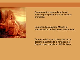 Cuarenta años esperó Israel en el
desierto para poder entrar en la tierra
prometida.
Cuarenta días aguardó Moisés la
manifestación de Dios en el Monte Sinaí.
Cuarenta días ayunó Jesucristo en el
desierto aguardando la fortaleza del
Espíritu para cumplir su difícil misión.
 