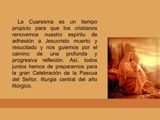 La Cuaresma es un tiempo
propicio para que los cristianos
renovemos nuestro espíritu de
adhesión a Jesucristo muerto y
resucitado y nos guiemos por el
camino de una profunda y
progresiva reflexión. Así, todos
juntos hemos de prepararnos para
la gran Celebración de la Pascua
del Señor, liturgia central del año
litúrgico.
 