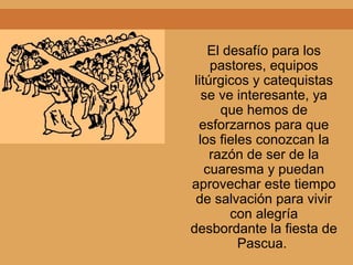 El desafío para los
pastores, equipos
litúrgicos y catequistas
se ve interesante, ya
que hemos de
esforzarnos para que
los fieles conozcan la
razón de ser de la
cuaresma y puedan
aprovechar este tiempo
de salvación para vivir
con alegría
desbordante la fiesta de
Pascua.
 