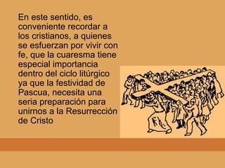 En este sentido, es
conveniente recordar a
los cristianos, a quienes
se esfuerzan por vivir con
fe, que la cuaresma tiene
especial importancia
dentro del ciclo litúrgico
ya que la festividad de
Pascua, necesita una
seria preparación para
unirnos a la Resurrección
de Cristo
 