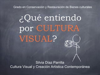 ¿Qué entiendo
por CULTURA
VISUAL?
Silvia Díaz Parrilla
Cultura Visual y Creación Artística Contemporánea
Grado en Conservación y Restauración de Bienes culturales
 