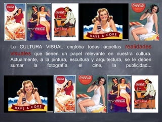 La CULTURA VISUAL engloba todas aquellas realidades
visuales que tienen un papel relevante en nuestra cultura.
Actualmente, a la pintura, escultura y arquitectura, se le deben
sumar la fotografía, el cine, la publicidad...
 