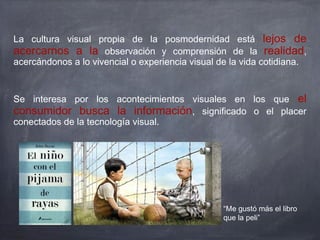 La cultura visual propia de la posmodernidad está lejos de
acercarnos a la observación y comprensión de la realidad,
acercándonos a lo vivencial o experiencia visual de la vida cotidiana.
Se interesa por los acontecimientos visuales en los que el
consumidor busca la información, significado o el placer
conectados de la tecnología visual.
“Me gustó más el libro
que la peli”
 