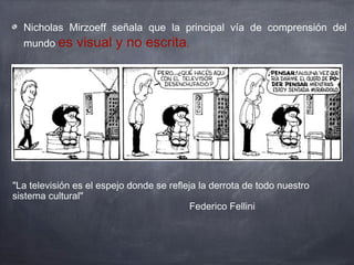 "La televisión es el espejo donde se refleja la derrota de todo nuestro
sistema cultural"
Federico Fellini
Nicholas Mirzoeff señala que la principal vía de comprensión del
mundo es visual y no escrita.
 