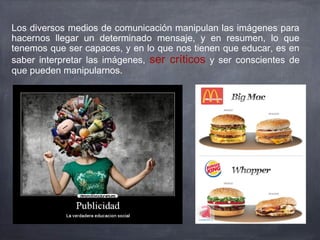Los diversos medios de comunicación manipulan las imágenes para
hacernos llegar un determinado mensaje, y en resumen, lo que
tenemos que ser capaces, y en lo que nos tienen que educar, es en
saber interpretar las imágenes, ser críticos y ser conscientes de
que pueden manipularnos.
 