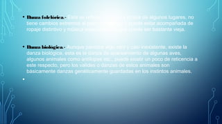 • Danza folclórica.- Esta se refiere a la danza propia de algunos lugares, no
tiene cambios extremos al paso del tiempo y puede estar acompañada de
ropaje distintivo y música especializada, que puede ser bastante vieja.
• Danza biológica.- Aunque parezca algo raro y casi inexistente, existe la
danza biológica, esta es la danza de apareamiento de algunas aves,
algunos animales como antílopes etc., puede existir un poco de reticencia a
este respecto, pero los valides o danzas de estos animales son
básicamente danzas genéticamente guardadas en los instintos animales.
•
 