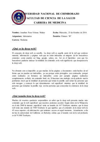 UNIVERSIDAD NACIONAL DE CHIMBORAZO
FACULTAD DE CIENCIA DE LA SALUD
CARRERA DE MEDICINA
Nombre: Jonathan Pozo-Viviana Muñoz
Asignatura: Informatica
Carrera: Medicina
Fecha: Miercoles, 25 de Octubre de 2016
Paralelo: Primero “B”
¿Qué es la deep web?
El concepto de deep web es sencillo. La deep web es aquella parte de la red que contiene
material, información y páginas web que no están indexadas en ninguno de los buscadores
existentes como pueden ser bing, google, yahoo, etc. Así en el hipotético caso que los
buscadores pudieran indexar la totalidad de contenido en la web significaría que desaparecería
la deep web.
No obstante esto es imposible ya que muchas de las páginas y documentos están hechos de tal
forma que no puedan ser indexables, ya sea porque están protegidos con contraseña, porqué
están realizados en formatos no indexables como por ejemplo páginas realizadas
completamente en flash, sin contenido html, etc. Si hacemos una analogía con la película matrix
podríamos decir que la totalidad de personas que toman la pastilla azul serian las personas que
solo navegan y conocen lo que denominamos red superficial mientras que la totalidad de
personas que tomarían la pastilla roja son las personas que conocerían la existencia de la deep
web.
¿Qué tamaño tiene la deep web?
Muchos de vosotros quedareis sorprendidos en saber que la deep web presenta mucho más
contenido que la web superficial que nosotros podemos acceder. Según datos de la Wikipedia
en el año 2000 la internet superficial tenia un tamaño de 167 Terabytes mientras que la deep
web tenia una tamaño de 7500 Terabytes lo que significa que el contenido de la deep web era
45 veces superior a la información que teníamos acceso en aquel momento. Actualmente a día
de hoy la universidad de California en Berkeley estima que el tamaño real de la red profunda
es de 91.000 Terabytes.
 