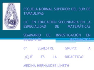 ESCUELA NORMAL SUPERIOR DEL SUR DE TAMAULIPAS  LIC. EN EDUCACIÓN SECUNDARIA EN LA ESPECIALIDAD DE MATEMÁTICAS SEMINARIO DE INVESTIGACIÓN EN EDUCACIÓN MATEMÁTICA 6ª SEMESTRE GRUPO: A  ¿QUÈ ES LA DIDÀCTICA?   MEDINA HERNÁNDEZ LINETH 