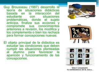 Guy Brousseau (1987) desarrollo la teoría de situaciones didácticas basada en la interacción del estudiante con situaciones problemáticas, donde el sujeto anticipa, finaliza sus acciones y compromete sus conocimientos anteriores a revisión, los modifica y los complementa o bien los rechaza para formar concepciones nuevas. El objeto principal de la didáctica es estudiar las condiciones que deben cumplir las situaciones planteadas al alumno para favorecer la aparición y funcionamiento de las concepciones. 