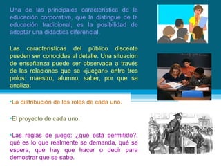Una de las principales característica de la educación corporativa, que la distingue de la educación tradicional, es la posibilidad de adoptar una didáctica diferencial.  Las características del público discente pueden ser conocidas al detalle. Una situación de enseñanza puede ser observada a través de las relaciones que se «juegan» entre tres polos: maestro, alumno, saber, por que se analiza: La distribución de los roles de cada uno. El proyecto de cada uno. Las reglas de juego: ¿qué está permitido?, qué es lo que realmente se demanda, qué se espera, qué hay que hacer o decir para demostrar que se sabe. 