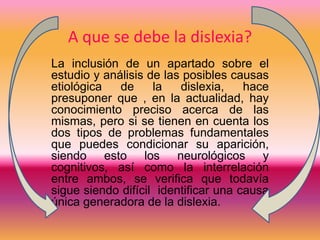 A que se debe la dislexia? 
La inclusión de un apartado sobre el 
estudio y análisis de las posibles causas 
etiológica de la dislexia, hace 
presuponer que , en la actualidad, hay 
conocimiento preciso acerca de las 
mismas, pero si se tienen en cuenta los 
dos tipos de problemas fundamentales 
que puedes condicionar su aparición, 
siendo esto los neurológicos y 
cognitivos, así como la interrelación 
entre ambos, se verifica que todavía 
sigue siendo difícil identificar una causa 
única generadora de la dislexia. 
 