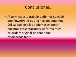 Conclusiones. 
• Al termina este trabajo podemos concluir 
que PowerPoint es una herramienta muy 
útil ya que en ellas podemos exponer 
nuestras presentaciones de forma muy 
colorida y original sin tener que 
esforzarnos tanto. 

