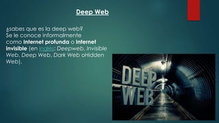 Deep Web
¿sabes que es la deep web?
Se le conoce informalmente
como Internet profunda o Internet
invisible (en inglés: Deepweb, Invisible
Web, Deep Web, Dark Web oHidden
Web).
 