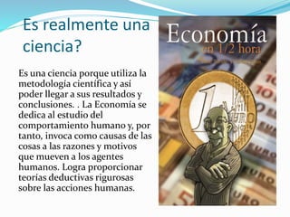 Es realmente una
ciencia?
Es una ciencia porque utiliza la
metodología científica y así
poder llegar a sus resultados y
conclusiones. . La Economía se
dedica al estudio del
comportamiento humano y, por
tanto, invoca como causas de las
cosas a las razones y motivos
que mueven a los agentes
humanos. Logra proporcionar
teorías deductivas rigurosas
sobre las acciones humanas.
 
