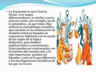  La Economía es una Ciencia
Social. Con rasgos
diferenciadores, es similar a otras
ciencias como, por ejemplo, las de
la naturaleza, ya que todas ellas
utilizan la metodología científica
que consiste en la construcción de
modelos teóricos basados en
supuestos e hipótesis con la ayuda
de las reglas de la lógica
deductiva, para deducir
implicaciones o conclusiones.
Éstas pueden ser contrastadas con
los hechos del mundo real, y lo
más importante, pueden ser
falsadas, y esto es lo que diferencia
a las investigaciones científicas de
las que no lo son.
 