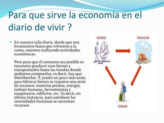 Para que sirve la economía en el
diario de vivir ?
 En nuestra vida diaria, desde que nos
levantamos hasta que volvemos a la
cama, estamos realizando actividades
económicas.
Pero para que el consumo sea posible es
necesario producir esos bienes y
transportarlos hasta las tiendas donde
podemos comprarlos, es decir, hay que
distribuirlos. Y, yendo un poco más atrás,
para fabricar bienes se requiere una serie
de recursos: materias primas, energía,
trabajo humano, herramientas y
maquinaria, edificios, etc. Es decir, en
última instancia, para satisfacer las
necesidades humanas se necesitan
recursos.
 