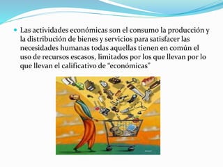  Las actividades económicas son el consumo la producción y
la distribución de bienes y servicios para satisfacer las
necesidades humanas todas aquellas tienen en común el
uso de recursos escasos, limitados por los que llevan por lo
que llevan el calificativo de “económicas”
 