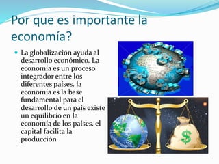 Por que es importante la
economía?
 La globalización ayuda al
desarrollo económico. La
economía es un proceso
integrador entre los
diferentes países. la
economía es la base
fundamental para el
desarrollo de un país existe
un equilibrio en la
economía de los países. el
capital facilita la
producción
 