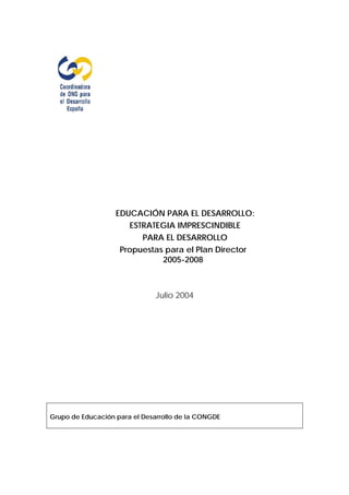 EDUCACIÓN PARA EL DESARROLLO:
                      ESTRATEGIA IMPRESCINDIBLE
                         PARA EL DESARROLLO
                    Propuestas para el Plan Director
                              2005-2008



                               Julio 2004




Grupo de Educación para el Desarrollo de la CONGDE
 