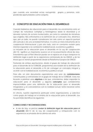 COORDINADORA DE ONGD-ESPAÑA


que cuando una sociedad actúa excluyendo                   grupos y personas, está
perdiendo oportunidades como conjunto.




2    CONCEPTO DE EDUCACIÓN PARA EL DESARROLLO

Cuando hablamos de educación para el desarrollo nos encontramos ante un
campo de naturaleza compleja y heterogénea dada la diversidad y el
elevado número de actores involucrados, así como la variedad de iniciativas
que engloba. Nos enfrentamos a la definición de un concepto vivo, dinámico
que, por un lado, no puede considerarse tan solo como un aspecto puntual
del currículo o de una actividad formativa, ni como un mero instrumento de la
cooperación Internacional; y por otro lado, está en constante revisión para
intentar responder a la cambiante realidad social, económica y política.
La inclusión de la educación para el desarrollo en la Ley de cooperación
(Art.13) significó un importante avance en el reconocimiento oficial de ésta.
Entendemos que el Plan Director puede ser el espacio en el que enriquecer la
definición legal a partir de la experiencia contrastada de las ONGD, y de las
líneas que se vienen proponiendo desde la Plataforma Europea de ONGD.

Partiendo de ambas aportaciones, desde el grupo de trabajo de educación
para el desarrollo de la CONGDE, proponemos una revisión de la definición de
la educación para el desarrollo a fin de conseguir un concepto integral y
acorde con la realidad social, económica y política actual.

Para ello, en este documento expondremos una serie de constataciones
consensuadas y contrastadas en el grupo de trabajo de la CONGDE. Estas nos
llevarán a plantear unos objetivos a los que, entendemos, debe responder la
educación para el desarrollo; y algunos conceptos que consideramos
imprescindibles para una definición de la educación para el desarrollo
integradora y en concordancia con la realidad actual, tanto nacional como
internacional.

En efecto, nuestra experiencia particular como organizaciones, y colectiva
como grupo de trabajo en el ámbito de la educación para el desarrollo, nos
ha permitido identificar las siguientes



CORRECCIONES Y RECOMENDACIONES:

•   A día de hoy, es preciso revisar la definición legal de educación para el
    desarrollo (Art.13 de la Ley de cooperación) y enriquecerla con la
    experiencia acumulada de los últimos seis años.




    Educación para el Desarrollo: Estrategia imprescindible para el Desarrollo   9
 