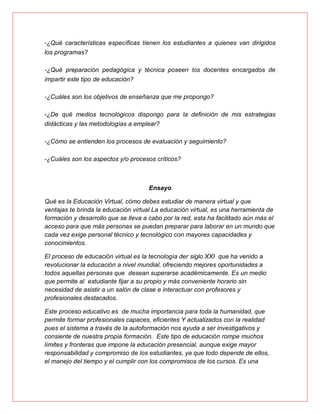 -¿Qué características específicas tienen los estudiantes a quienes van dirigidos
los programas?
-¿Qué preparación pedagógica y técnica poseen los docentes encargados de
impartir este tipo de educación?
-¿Cuáles son los objetivos de enseñanza que me propongo?
-¿De qué medios tecnológicos dispongo para la definición de mis estrategias
didácticas y las metodologías a emplear?
-¿Cómo se entienden los procesos de evaluación y seguimiento?
-¿Cuáles son los aspectos y/o procesos críticos?
Ensayo
Qué es la Educación Virtual, cómo debes estudiar de manera virtual y que
ventajas te brinda la educación virtual La educación virtual, es una herramienta de
formación y desarrollo que se lleva a cabo por la red, esta ha facilitado aún más el
acceso para que más personas se puedan preparar para laborar en un mundo que
cada vez exige personal técnico y tecnológico con mayores capacidades y
conocimientos.
El proceso de educación virtual es la tecnología der siglo XXI que ha venido a
revolucionar la educación a nivel mundial, ofreciendo mejores oportunidades a
todos aquellas personas que desean superarse académicamente. Es un medio
que permite al estudiante fijar a su propio y más conveniente horario sin
necesidad de asistir a un salón de clase e interactuar con profesores y
profesionales destacados.
Este proceso educativo es de mucha importancia para toda la humanidad, que
permite formar profesionales capaces, eficientes Y actualizados con la realidad
pues el sistema a través de la autoformación nos ayuda a ser investigativos y
consiente de nuestra propia formación. Este tipo de educación rompe muchos
límites y fronteras que impone la educación presencial, aunque exige mayor
responsabilidad y compromiso de los estudiantes, ya que todo depende de ellos,
el manejo del tiempo y el cumplir con los compromisos de los cursos. Es una
 