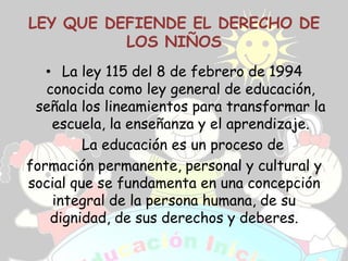 LEY QUE DEFIENDE EL DERECHO DE
          LOS NIÑOS
   • La ley 115 del 8 de febrero de 1994
   conocida como ley general de educación,
 señala los lineamientos para transformar la
    escuela, la enseñanza y el aprendizaje.
         La educación es un proceso de
formación permanente, personal y cultural y
social que se fundamenta en una concepción
    integral de la persona humana, de su
    dignidad, de sus derechos y deberes.
 