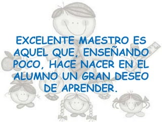 EXCELENTE MAESTRO ES
AQUEL QUE, ENSEÑANDO
POCO, HACE NACER EN EL
ALUMNO UN GRAN DESEO
     DE APRENDER.
 