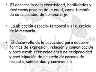 • El desarrollo dela creatividad, habilidades y
  destrezas propias de la edad, como también
  de su capacidad de aprendizaje.

• La ubicación espacio-temporal y el ejercicio
  de la memoria.

• El desarrollo de la capacidad para adquirir
  formas de expresión, relación y comunicación
  y para establecer relaciones de reciprocidad
  y participación de acuerdo de normas de
  respeto, solidaridad y convivencia.
 