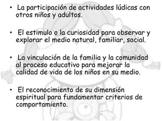 • La participación de actividades lúdicas con
  otros niños y adultos.

• El estimulo o la curiosidad para observar y
  explorar el medio natural, familiar, social.

• La vinculación de la familia y la comunidad
  al proceso educativo para mejorar la
  calidad de vida de los niños en su medio.

• El reconocimiento de su dimensión
  espiritual para fundamentar criterios de
  comportamiento.
 