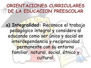 ORIENTACIONES CURRICULARES
DE LA EDUCACION PREESCOLAR


a) Integralidad: Reconoce el trabajo
  pedagógico integral y considera al
 educando como ser único y social en
   interdependencia y reciprocidad
      permanente con su entorno
   familiar, natural, social, étnico y
                cultural.
 