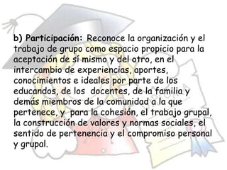 b) Participación: Reconoce la organización y el
trabajo de grupo como espacio propicio para la
aceptación de sí mismo y del otro, en el
intercambio de experiencias, aportes,
conocimientos e ideales por parte de los
educandos, de los docentes, de la familia y
demás miembros de la comunidad a la que
pertenece, y para la cohesión, el trabajo grupal,
la construcción de valores y normas sociales, el
sentido de pertenencia y el compromiso personal
y grupal.
 
