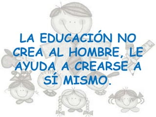 LA EDUCACIÓN NO
CREA AL HOMBRE, LE
AYUDA A CREARSE A
     SÍ MISMO.
 