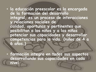 • la educación preescolar es la encargada
  de la formación del desarrollo
  integral, es un proceso de interacciones
  y relaciones sociales de
  calidad, oportunas y pertinentes que
  posibilitan a los niños y a las niñas
  potenciar sus capacidades y desarrollar
  competencias para la vida. (niños de 4 a
  6 años.)

• formación integra en todos sus aspectos
  desarrollando sus capacidades en cada
  nivel
 