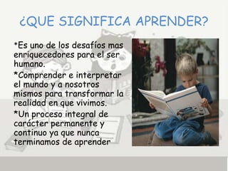 ¿QUE SIGNIFICA APRENDER?
*Es uno de los desafíos mas
enriquecedores para el ser
humano.
*Comprender e interpretar
el mundo y a nosotros
mismos para transformar la
realidad en que vivimos.
*Un proceso integral de
carácter permanente y
continuo ya que nunca
terminamos de aprender
 