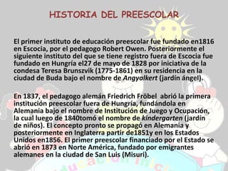 HISTORIA DEL PREESCOLAR

El primer instituto de educación preescolar fue fundado en1816
en Escocia, por el pedagogo Robert Owen. Posteriormente el
siguiente instituto del que se tiene registro fuera de Escocia fue
fundado en Hungría el27 de mayo de 1828 por iniciativa de la
condesa Teresa Brunszvik (1775-1861) en su residencia en la
ciudad de Buda bajo el nombre de Angyalkert (jardín ángel).

En 1837, el pedagogo alemán Friedrich Fröbel abrió la primera
institución preescolar fuera de Hungría, fundándola en
Alemania bajo el nombre de Institución de Juego y Ocupación,
la cual luego de 1840tomó el nombre de kindergarten (jardín
de niños). El concepto pronto se propagó en Alemania y
posteriormente en Inglaterra partir de1851y en los Estados
Unidos en1856. El primer preescolar financiado por el Estado se
abrió en 1873 en Norte América, fundado por emigrantes
alemanes en la ciudad de San Luis (Misuri).
 