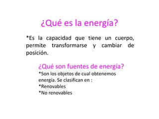 ¿Qué es la energía?
*Es la capacidad que tiene un cuerpo,
permite transformarse y cambiar de
posición.
¿Qué son fuentes de energía?
*Son los objetos de cual obtenemos
energía. Se clasifican en :
*Renovables
*No renovables
 