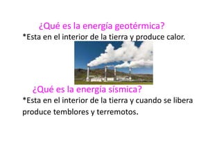 ¿Qué es la energía geotérmica?
*Esta en el interior de la tierra y produce calor.
¿Qué es la energía sísmica?
*Esta en el interior de la tierra y cuando se libera
produce temblores y terremotos.
 