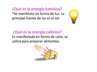 ¿Qué es la energía lumínica?
*Se manifiesta en forma de luz. La
principal fuente de luz es el sol.
¿Qué es la energía calórica?
Es manifestada en forma de calor, se
utiliza para preparar alimentos.
 