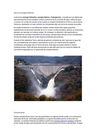 Que es la energía hidráulica

e denomina energía hidráulica, energía hídrica o hidrogenaría, a aquella que se obtiene del
aprovechamiento de las energías cinética y potencial de la corriente del agua, saltos de agua
o mareas. Es un tipo de energía verde cuando su impacto ambiental es mínimo y usa la fuerza
hídrica sin represarla, en caso contrario es considerada sólo una forma de energía renovable.

Se puede transformar a muy diferentes escalas, existen desde hace siglos pequeñas
explotaciones en las que la corriente de un río mueve un rotor de palas y genera un movimiento
aplicado, por ejemplo, en molinos rurales. Sin embargo, la utilización más significativa la
constituyen las centrales hidroeléctricas de presas, aunque estas últimas no son consideradas
formas de energía verde por el alto impacto ambiental que producen.

Cuando el Sol calienta la Tierra, además de generar corrientes de aire, hace que el agua del
mar, principalmente, se evapore y ascienda por el aire y se mueva hacia las regiones
montañosas, para luego caer en forma de lluvia. Esta agua se puede colectar y retener
mediante presas. Parte del agua almacenada se deja salir para que se mueva los álabes de
una turbina engranada con un generador de energía eléctrica




Características

Dichas características hacen que sea significativa en regiones donde existe una combinación
adecuada de lluvias, desniveles geológicos y orografía favorable para la construcción de
represas. La energía hidráulica se obtiene a partir de la energía potencial ycinética contenida
en las masas de agua que transportan los ríos, provenientes de la lluvia y del deshielo. El agua
 