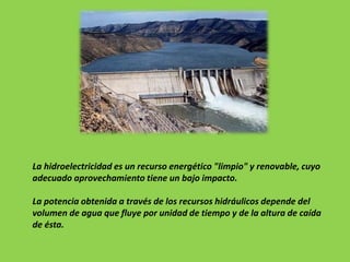 La hidroelectricidad es un recurso energético "limpio" y renovable, cuyo
adecuado aprovechamiento tiene un bajo impacto.
La potencia obtenida a través de los recursos hidráulicos depende del
volumen de agua que fluye por unidad de tiempo y de la altura de caída
de ésta.
 