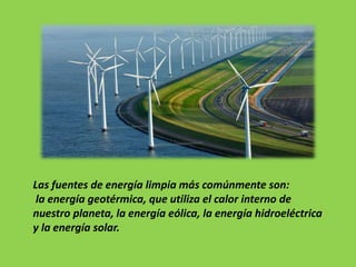 Las fuentes de energía limpia más comúnmente son:
la energía geotérmica, que utiliza el calor interno de
nuestro planeta, la energía eólica, la energía hidroeléctrica
y la energía solar.
 