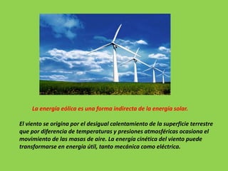 La energía eólica es una forma indirecta de la energía solar.
El viento se origina por el desigual calentamiento de la superficie terrestre
que por diferencia de temperaturas y presiones atmosféricas ocasiona el
movimiento de las masas de aire. La energía cinética del viento puede
transformarse en energía útil, tanto mecánica como eléctrica.
 