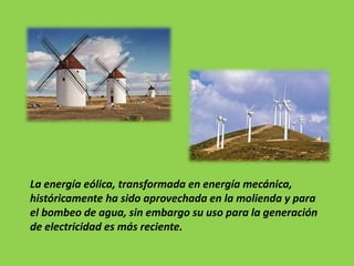 La energía eólica, transformada en energía mecánica,
históricamente ha sido aprovechada en la molienda y para
el bombeo de agua, sin embargo su uso para la generación
de electricidad es más reciente.
 