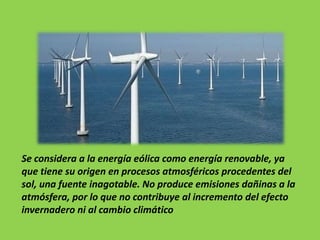 Se considera a la energía eólica como energía renovable, ya
que tiene su origen en procesos atmosféricos procedentes del
sol, una fuente inagotable. No produce emisiones dañinas a la
atmósfera, por lo que no contribuye al incremento del efecto
invernadero ni al cambio climático
 