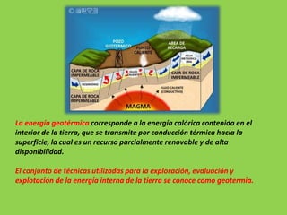 La energía geotérmica corresponde a la energía calórica contenida en el
interior de la tierra, que se transmite por conducción térmica hacia la
superficie, la cual es un recurso parcialmente renovable y de alta
disponibilidad.
El conjunto de técnicas utilizadas para la exploración, evaluación y
explotación de la energía interna de la tierra se conoce como geotermia.
 