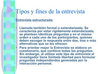 Tipos y fines de la entrevista Entrevista estructurada:   Llamada también formal o estandarizada. Se caracteriza por estar rígidamente estandarizada, se plantean idénticas preguntas y en el mismo orden a cada uno de los participantes, quienes deben escoger la respuesta entre dos, tres o más alternativas que se les ofrecen. Para orientar mejor la Entrevista se elabora un cuestionario, que contiene todas las preguntas. Sin embargo, al utilizar este tipo de entrevista el investigador tiene limitada libertad para formular preguntas independientes generadas por la interacción personal. 