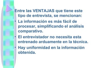 Entre las VENTAJAS que tiene este tipo de entrevista, se mencionan: La información es más fácil de procesar, simplificando el análisis comparativo. El entrevistador no necesita esta entrenado arduamente en la técnica. Hay uniformidad en la información obtenida. 