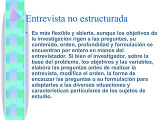 Entrevista no estructurada Es más flexible y abierta, aunque los objetivos de la investigación rigen a las preguntas, su contenido, orden, profundidad y formulación se encuentran por entero en manos del entrevistador. Si bien el investigador, sobre la base del problema, los objetivos y las variables, elabora las preguntas antes de realizar la entrevista, modifica el orden, la forma de encauzar las preguntas o su formulación para adaptarlas a las diversas situaciones y características particulares de los sujetos de estudio. 